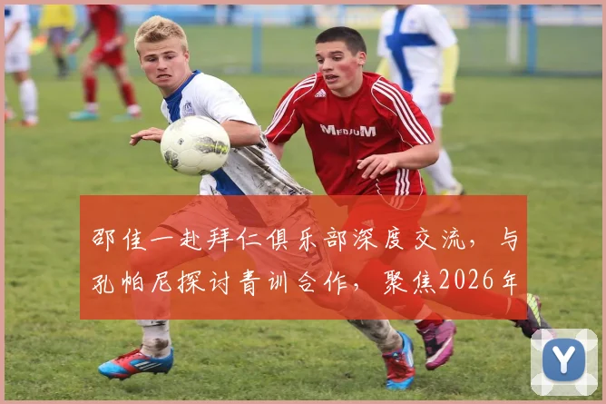 邵佳一赴拜仁俱乐部深度交流，与孔帕尼探讨青训合作，聚焦2026年U17、U23国足建设新思路