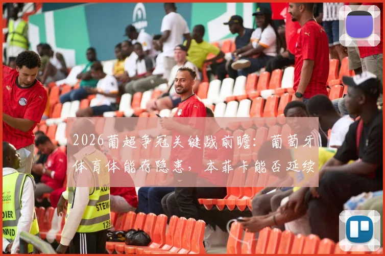 2026葡超争冠关键战前瞻：葡萄牙体育体能存隐患，本菲卡能否延续联赛不败金身？