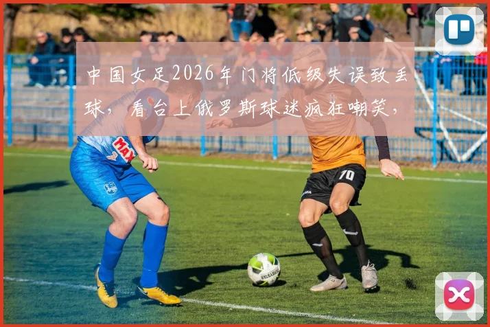 中国女足2026年门将低级失误致丢球，看台上俄罗斯球迷疯狂嘲笑，王霜立马用世界波强势回应！
