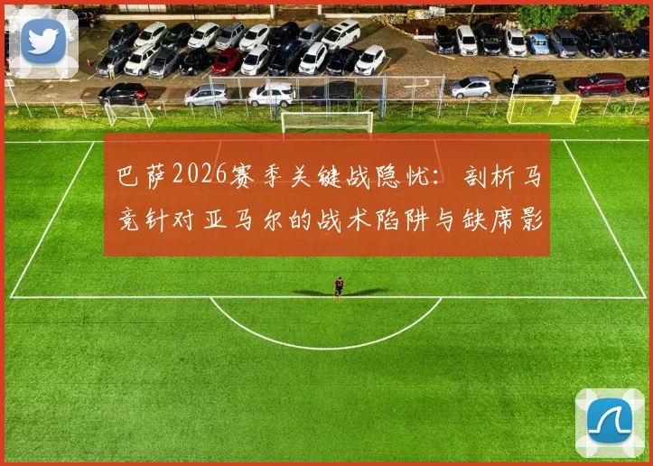 巴萨2026赛季关键战隐忧：剖析马竞针对亚马尔的战术陷阱与缺席影响