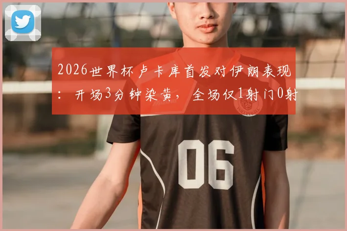 2026世界杯卢卡库首发对伊朗表现：开场3分钟染黄，全场仅1射门0射正引热议