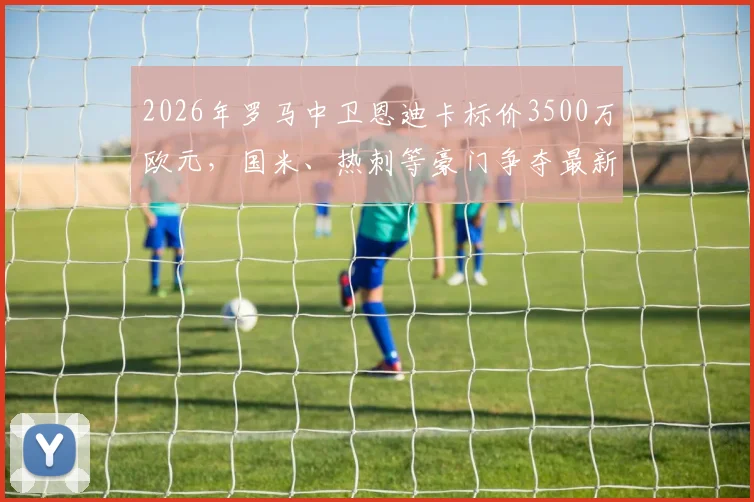 2026年罗马中卫恩迪卡标价3500万欧元，国米、热刺等豪门争夺最新动态分析