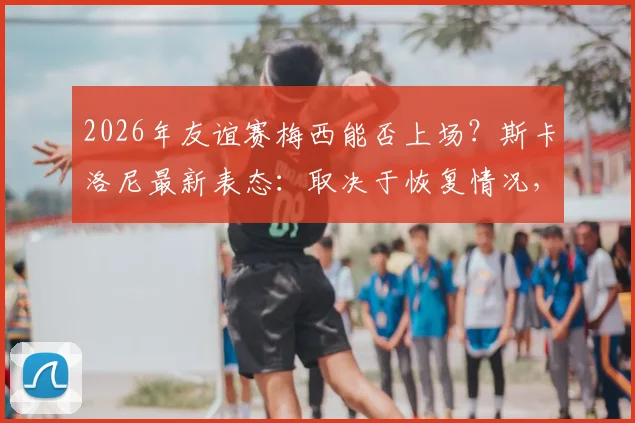 2026年友谊赛梅西能否上场？斯卡洛尼最新表态：取决于恢复情况，附梅西伤情分析