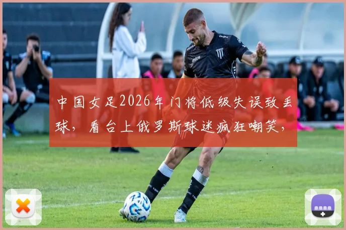 中国女足2026年门将低级失误致丢球，看台上俄罗斯球迷疯狂嘲笑，王霜立马用世界波强势回应！
