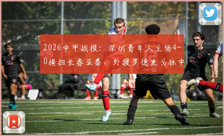 2026中甲战报：深圳青年人主场4-0横扫长春亚泰，外援罗德里戈独中两元领衔大胜