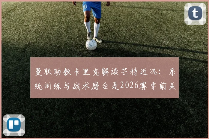 曼联助教卡里克解读芒特近况：系统训练与战术磨合是2026赛季前关键，较长间歇期利好多方