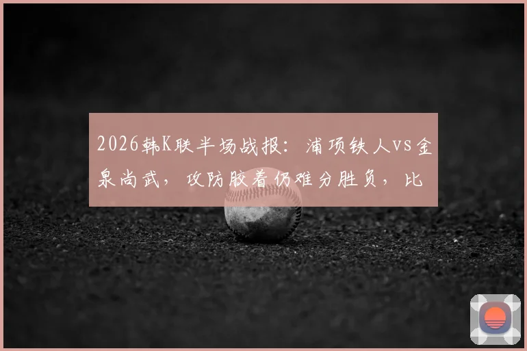 2026韩K联半场战报：浦项铁人vs金泉尚武，攻防胶着仍难分胜负，比赛前瞻与实时数据解读