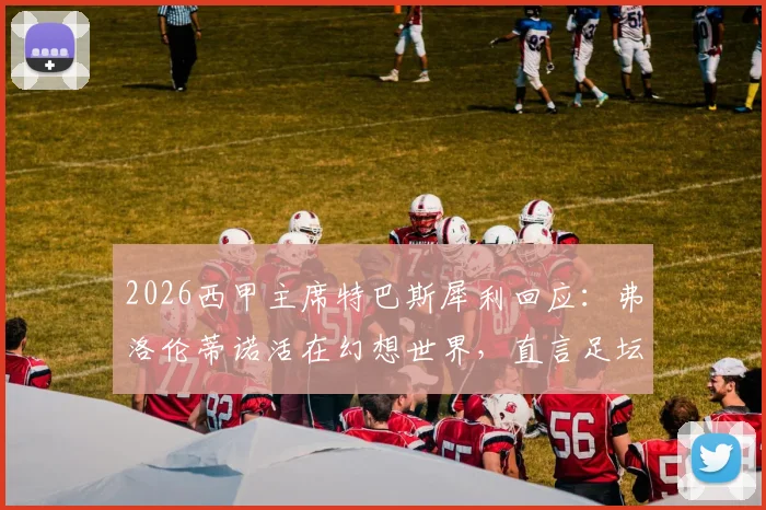 2026西甲主席特巴斯犀利回应：弗洛伦蒂诺活在幻想世界，直言足坛不能依靠谎言维持