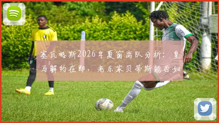 塞瓦略斯2026年夏窗离队分析：皇马解约在即，老东家贝蒂斯能否如愿迎回中场旧将？