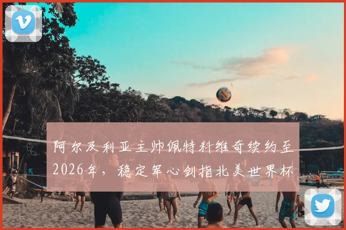 阿尔及利亚主帅佩特科维奇续约至2026年,稳定军心剑指北美世界杯
