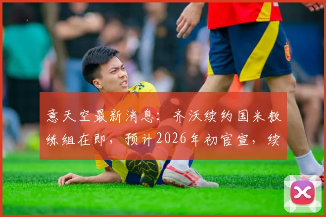 意天空最新消息：齐沃续约国米教练组在即，预计2026年初官宣，续约年限与薪资成焦点
