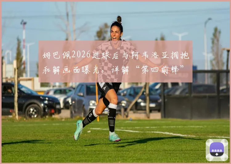 姆巴佩2026进球后与阿韦洛亚拥抱和解画面曝光，详解“第四前锋”言论事件来龙去脉及皇马内部反应