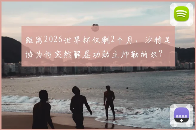 距离2026世界杯仅剩2个月，沙特足协为何突然解雇功勋主帅勒纳尔？深度剖析换帅原因与潜在影响