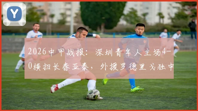 2026中甲战报：深圳青年人主场4-0横扫长春亚泰，外援罗德里戈独中两元领衔大胜