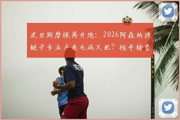 皮尔斯摩根再开炮：2026阿森纳掉链子专业户老毛病又犯？枪手榜首能坐稳吗深度分析
