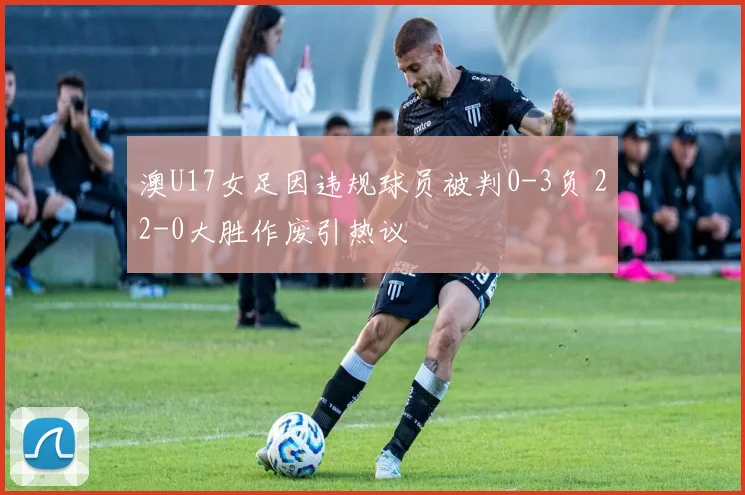 澳U17女足因违规球员被判0-3负 22-0大胜作废引热议