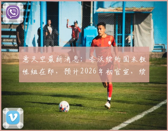 意天空最新消息：齐沃续约国米教练组在即，预计2026年初官宣，续约年限与薪资成焦点
