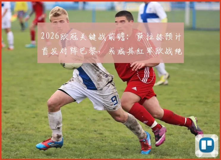 2026欧冠关键战前瞻：萨拉赫预计首发对阵巴黎，或成其红军欧战绝唱，队报深度分析