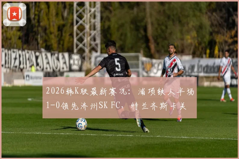 2026韩K联最新赛况：浦项铁人半场1-0领先济州SK FC，特兰齐斯卡关键破门全记录