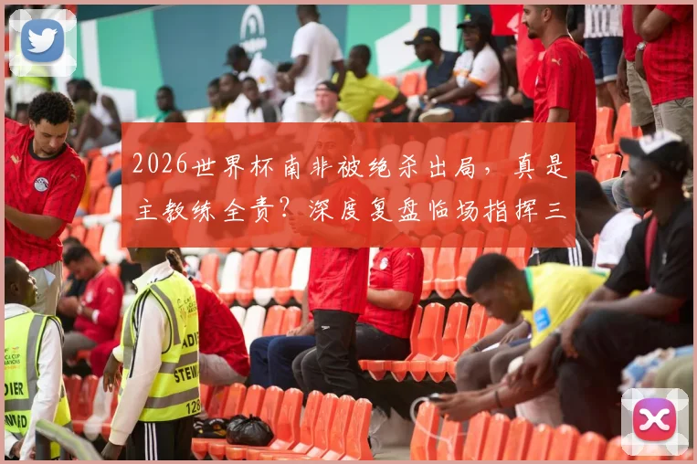 2026世界杯南非被绝杀出局，真是主教练全责？深度复盘临场指挥三大疑问，专家观点一览