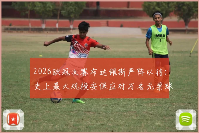 2026欧冠决赛布达佩斯严阵以待：史上最大规模安保应对万名无票球迷涌入风险