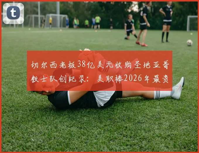 切尔西老板38亿美元收购圣地亚哥教士队创纪录：美职棒2026年最贵交易背后原因与影响分析
