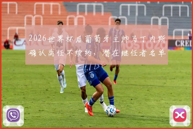 2026世界杯后葡萄牙主帅马丁内斯确认离任不续约，潜在继任者名单与球队未来分析