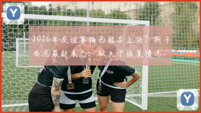 2026年友谊赛梅西能否上场？斯卡洛尼最新表态：取决于恢复情况，附梅西伤情分析