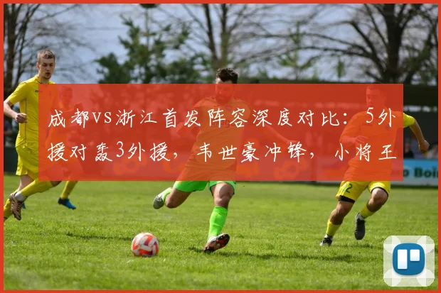 成都vs浙江首发阵容深度对比：5外援对轰3外援，韦世豪冲锋，小将王钰栋为何替补待命？