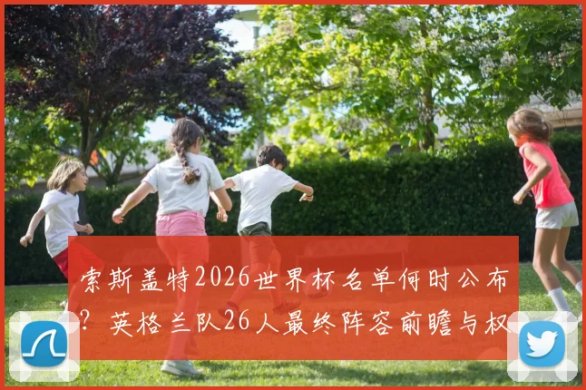 索斯盖特2026世界杯名单何时公布？英格兰队26人最终阵容前瞻与权威预测