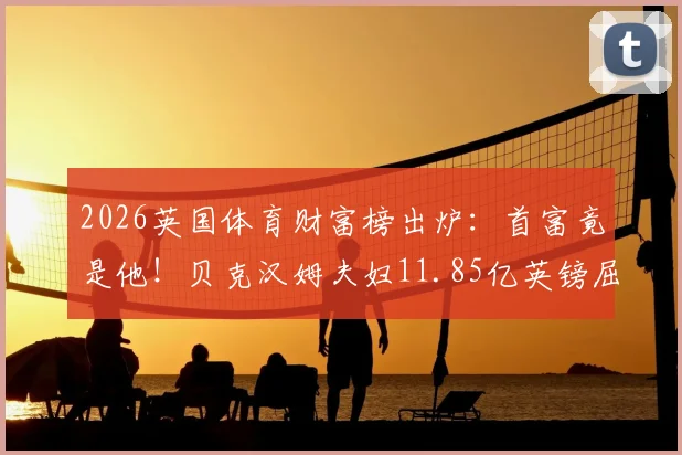2026英国体育财富榜出炉：首富竟是他！贝克汉姆夫妇11.85亿英镑屈居亚军，完整榜单及财富来源分析