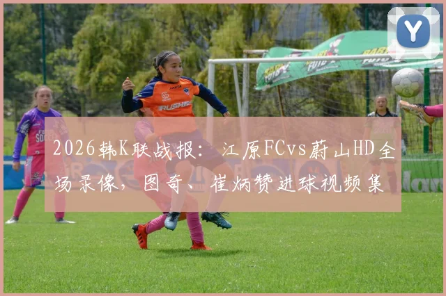 2026韩K联战报：江原FCvs蔚山HD全场录像，图奇、崔炳赞进球视频集锦与赛后球员评分分析