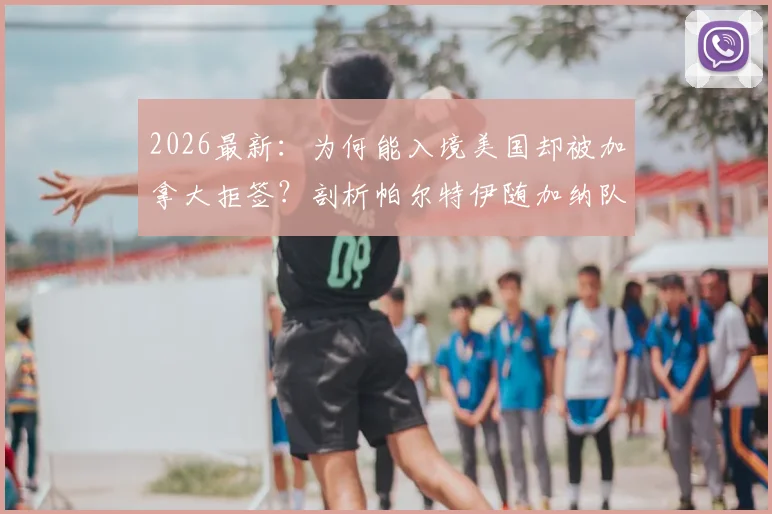 2026最新：为何能入境美国却被加拿大拒签？剖析帕尔特伊随加纳队落地美国背后的签证玄机