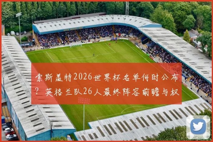 索斯盖特2026世界杯名单何时公布？英格兰队26人最终阵容前瞻与权威预测