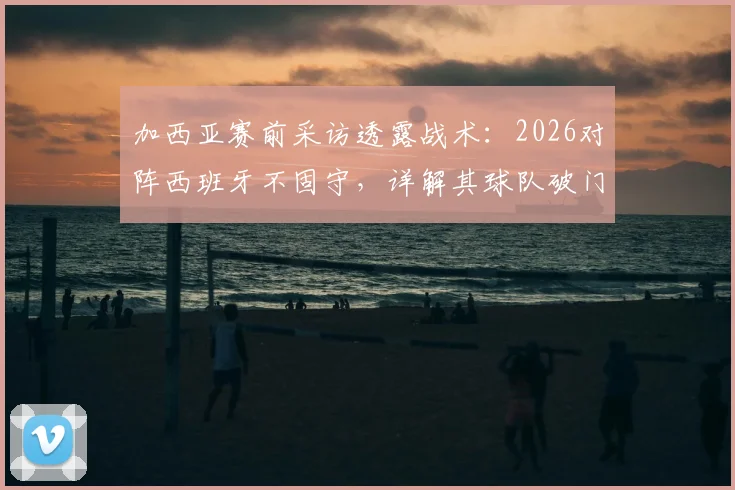 加西亚赛前采访透露战术：2026对阵西班牙不固守，详解其球队破门能力与对手战术分析