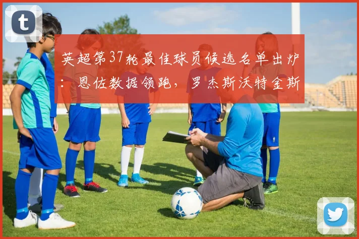 英超第37轮最佳球员候选名单出炉：恩佐数据领跑，罗杰斯沃特金斯凭何入围？评选标准详解