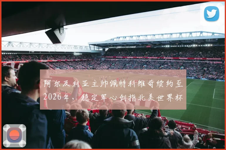 阿尔及利亚主帅佩特科维奇续约至2026年，稳定军心剑指北美世界杯