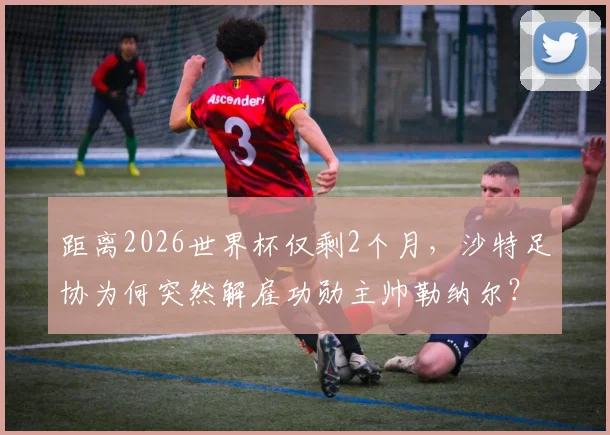 距离2026世界杯仅剩2个月，沙特足协为何突然解雇功勋主帅勒纳尔？深度剖析换帅原因与潜在影响
