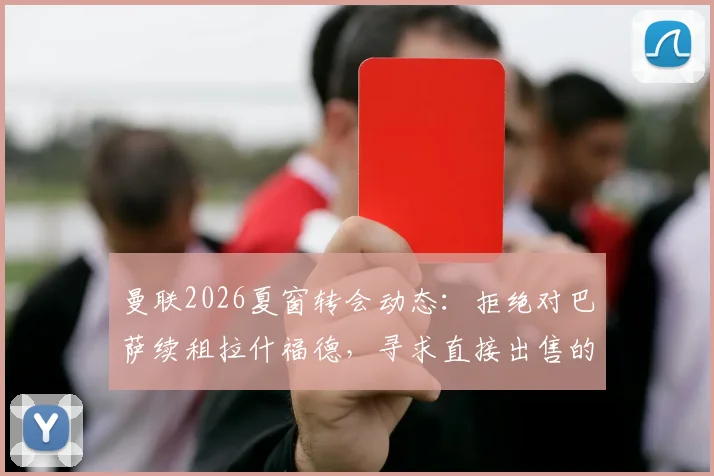 曼联2026夏窗转会动态：拒绝对巴萨续租拉什福德，寻求直接出售的交易策略