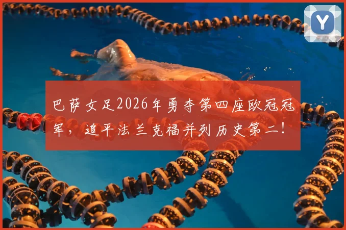 巴萨女足2026年勇夺第四座欧冠冠军，追平法兰克福并列历史第二！决赛进球者、核心球员表现及历史地位深度解读