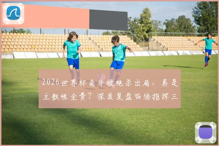 2026世界杯南非被绝杀出局，真是主教练全责？深度复盘临场指挥三大疑问，专家观点一览