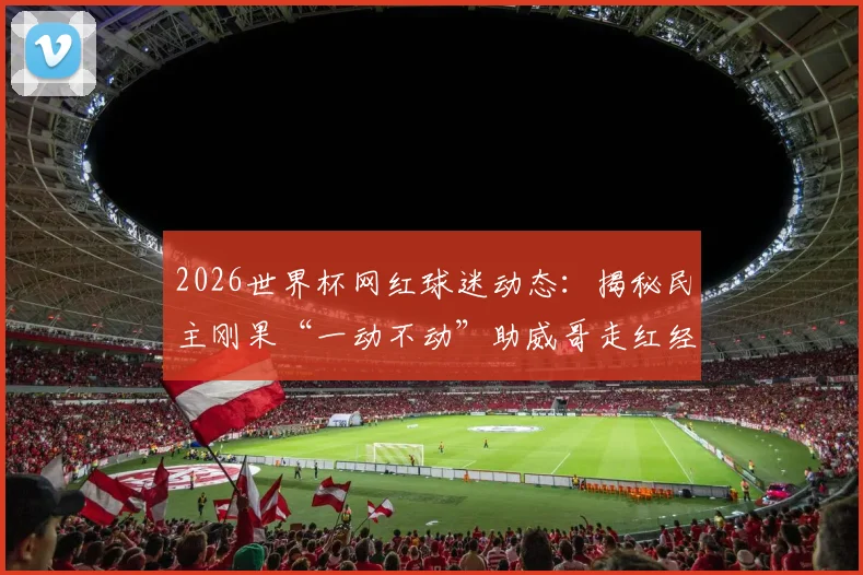 2026世界杯网红球迷动态:揭秘民主刚果“一动不动”助威哥走红经历,他将如何现身赛场加油