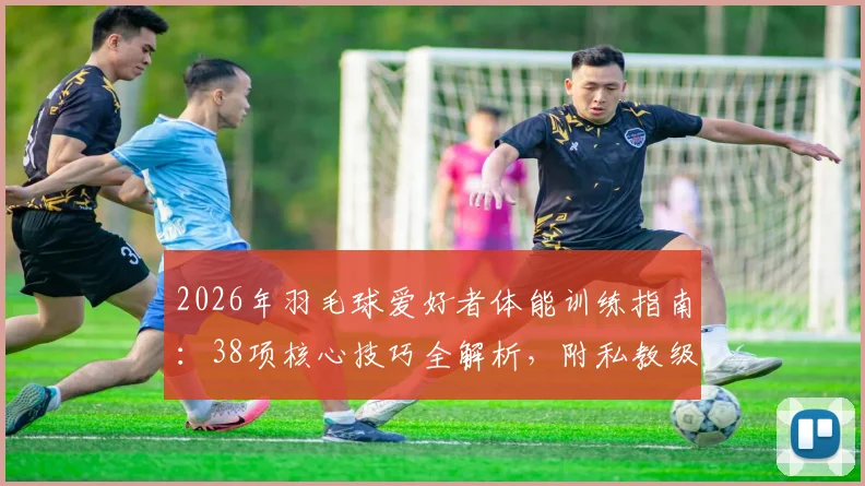 2026年羽毛球爱好者体能训练指南：38项核心技巧全解析，附私教级训练计划制定方法