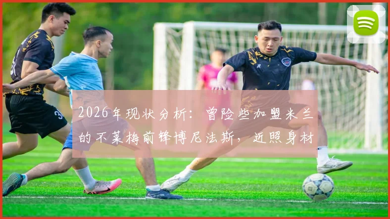 2026年现状分析：曾险些加盟米兰的不莱梅前锋博尼法斯，近照身材走样引发关注，球迷热议其状态与未来