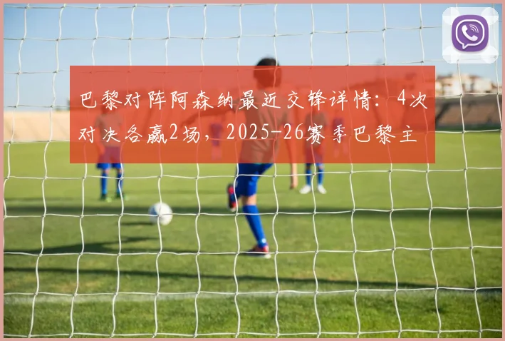 巴黎对阵阿森纳最近交锋详情：4次对决各赢2场，2025-26赛季巴黎主客双杀枪手