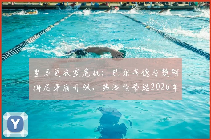 皇马更衣室危机：巴尔韦德与楚阿梅尼矛盾升级，弗洛伦蒂诺2026年亲自介入处理内幕