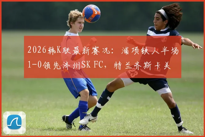 2026韩K联最新赛况：浦项铁人半场1-0领先济州SK FC，特兰齐斯卡关键破门全记录