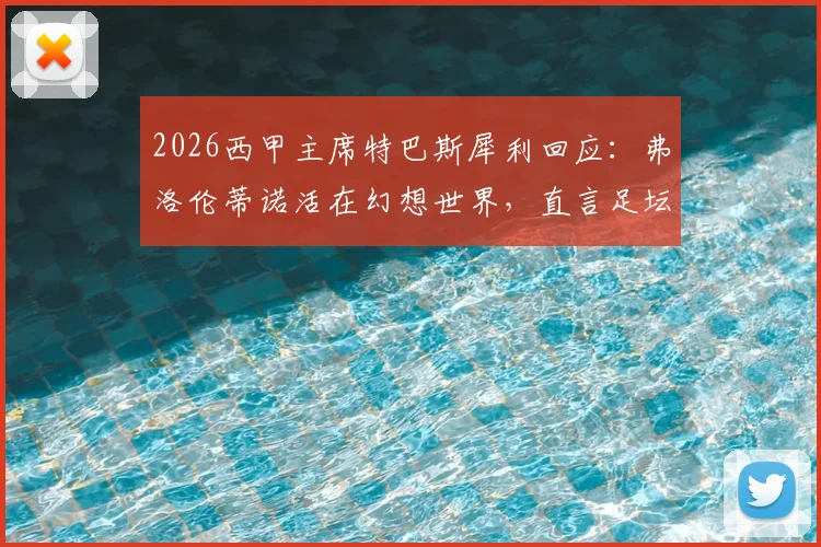 2026西甲主席特巴斯犀利回应：弗洛伦蒂诺活在幻想世界，直言足坛不能依靠谎言维持
