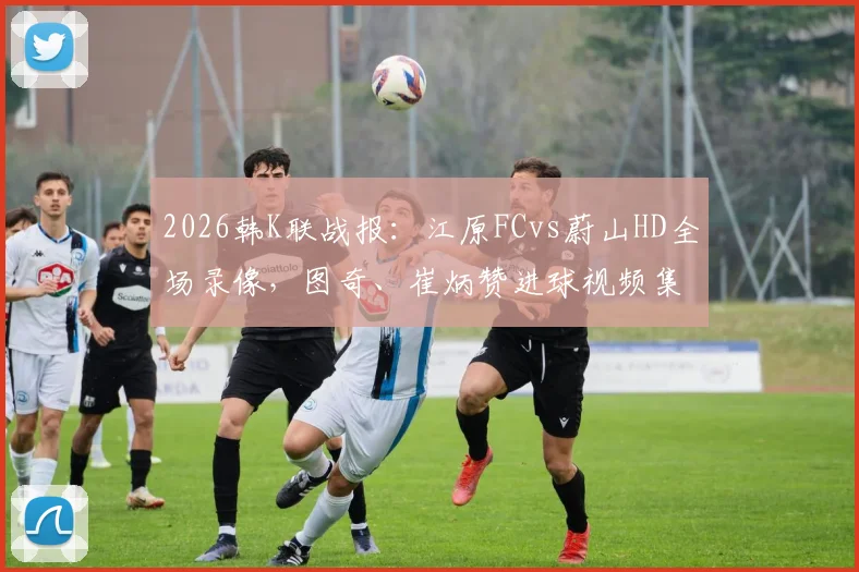 2026韩K联战报：江原FCvs蔚山HD全场录像，图奇、崔炳赞进球视频集锦与赛后球员评分分析