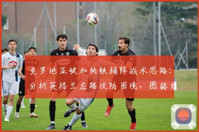 克罗地亚破加纳铁桶阵战术思路：分析英格兰左路攻防困境，图赫尔世界杯战术点评